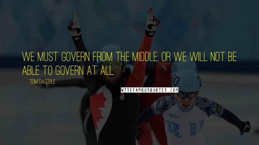 Tom Daschle Quotes: We must govern from the middle, or we will not be able to govern at all.