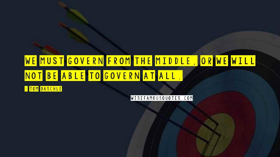 Tom Daschle Quotes: We must govern from the middle, or we will not be able to govern at all.