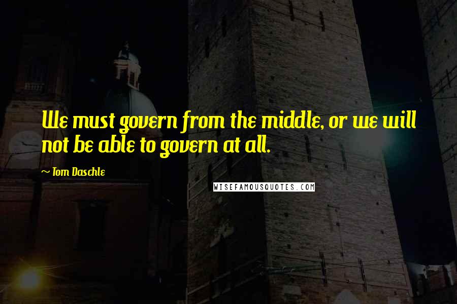 Tom Daschle Quotes: We must govern from the middle, or we will not be able to govern at all.