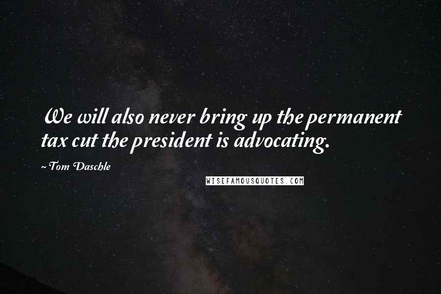 Tom Daschle Quotes: We will also never bring up the permanent tax cut the president is advocating.