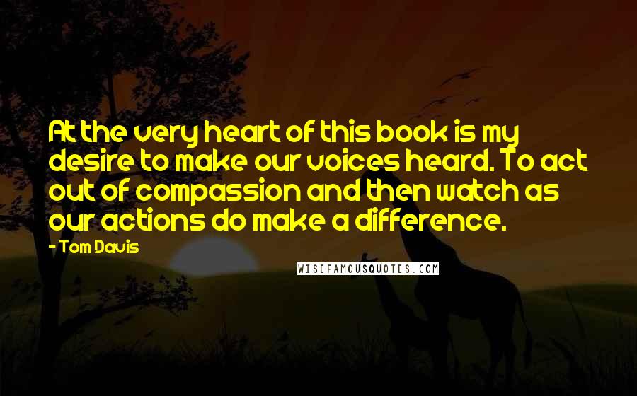 Tom Davis Quotes: At the very heart of this book is my desire to make our voices heard. To act out of compassion and then watch as our actions do make a difference.
