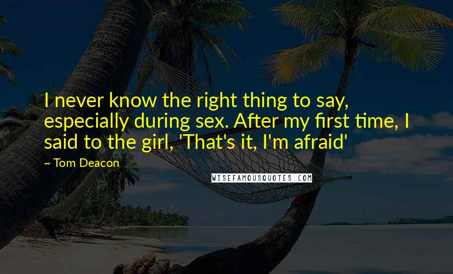 Tom Deacon Quotes: I never know the right thing to say, especially during sex. After my first time, I said to the girl, 'That's it, I'm afraid'