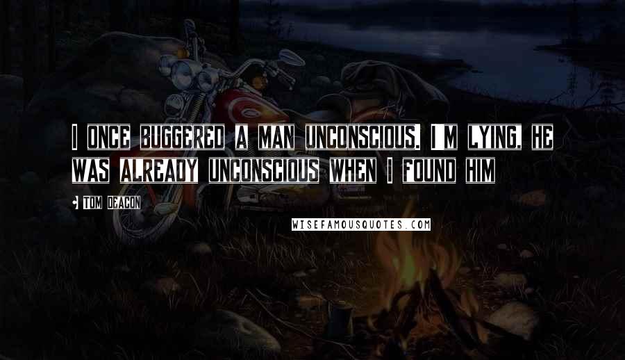 Tom Deacon Quotes: I once buggered a man unconscious. I'm lying, he was already unconscious when I found him