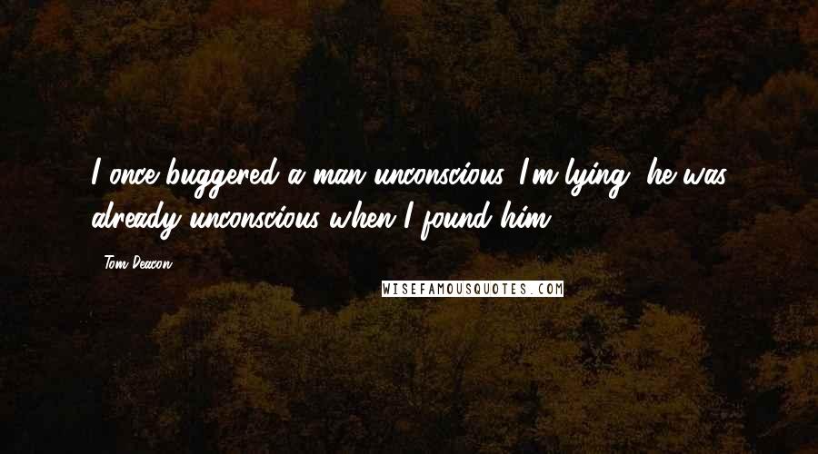 Tom Deacon Quotes: I once buggered a man unconscious. I'm lying, he was already unconscious when I found him