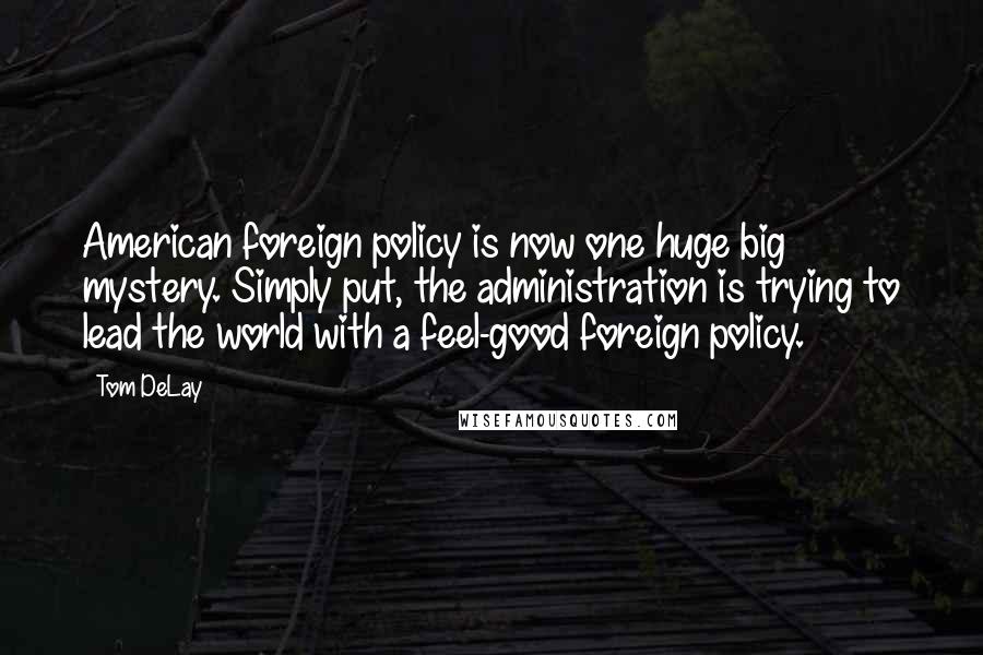 Tom DeLay Quotes: American foreign policy is now one huge big mystery. Simply put, the administration is trying to lead the world with a feel-good foreign policy.