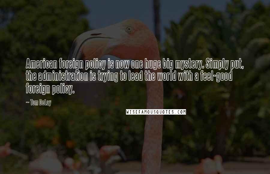 Tom DeLay Quotes: American foreign policy is now one huge big mystery. Simply put, the administration is trying to lead the world with a feel-good foreign policy.