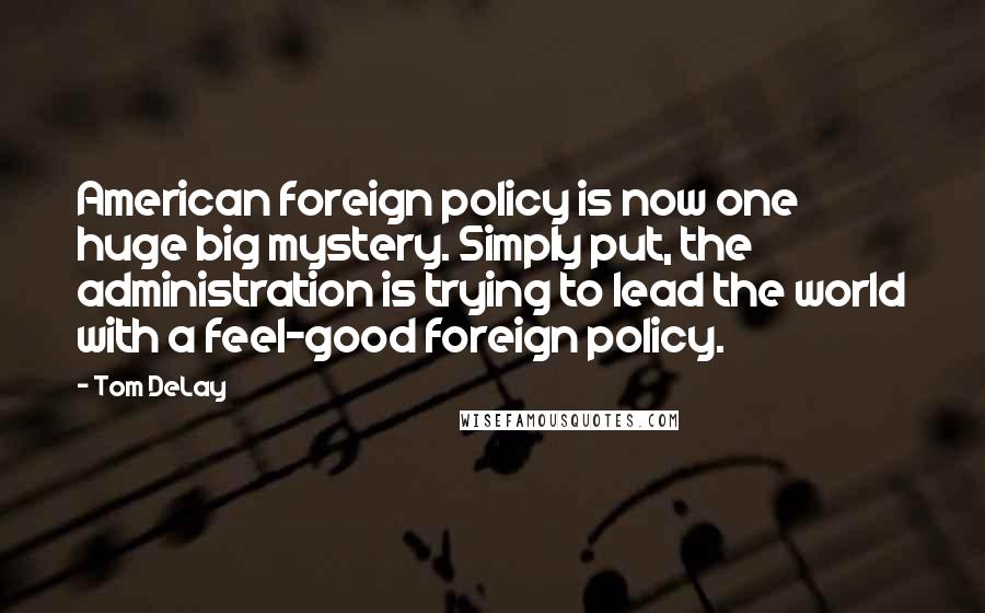 Tom DeLay Quotes: American foreign policy is now one huge big mystery. Simply put, the administration is trying to lead the world with a feel-good foreign policy.