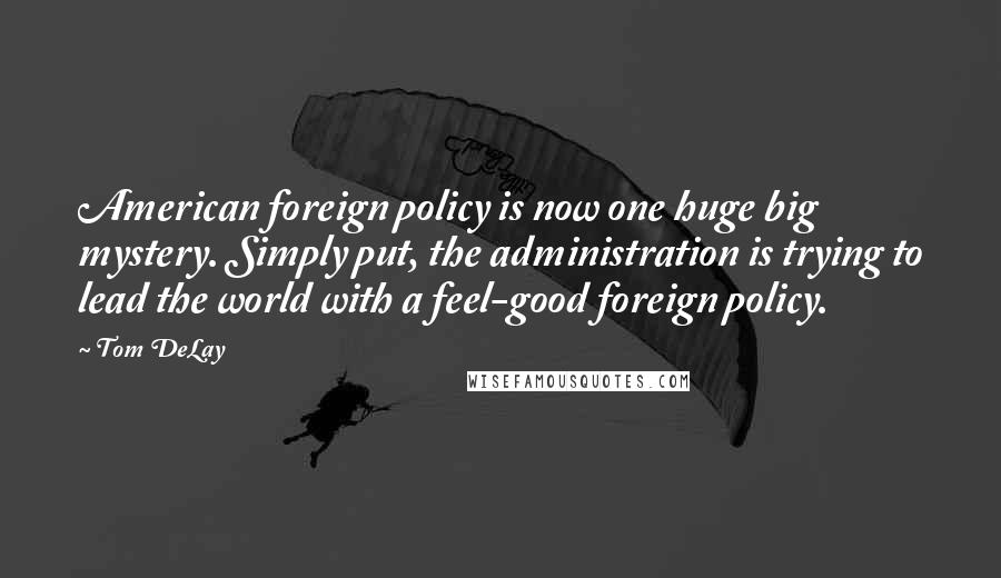 Tom DeLay Quotes: American foreign policy is now one huge big mystery. Simply put, the administration is trying to lead the world with a feel-good foreign policy.