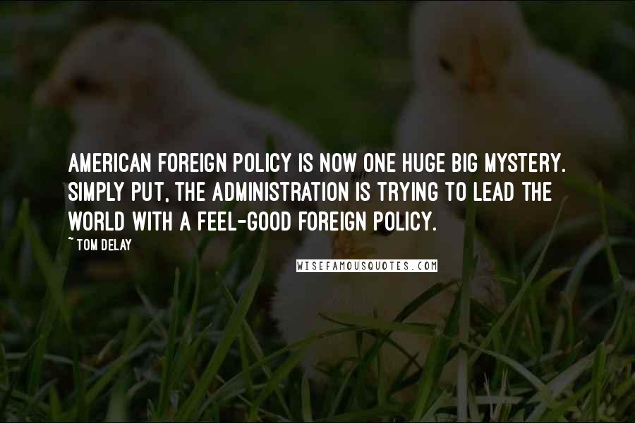 Tom DeLay Quotes: American foreign policy is now one huge big mystery. Simply put, the administration is trying to lead the world with a feel-good foreign policy.