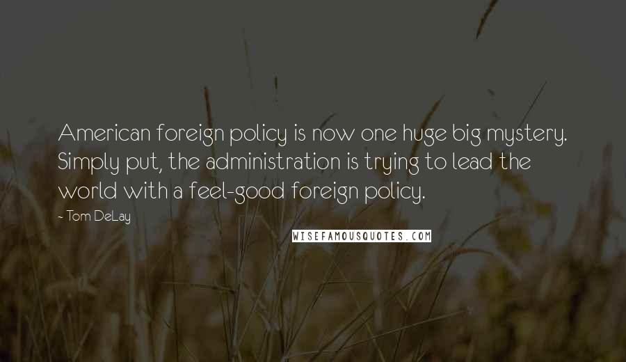 Tom DeLay Quotes: American foreign policy is now one huge big mystery. Simply put, the administration is trying to lead the world with a feel-good foreign policy.