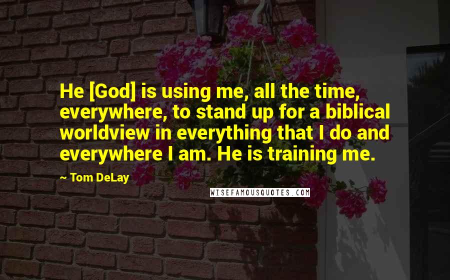 Tom DeLay Quotes: He [God] is using me, all the time, everywhere, to stand up for a biblical worldview in everything that I do and everywhere I am. He is training me.