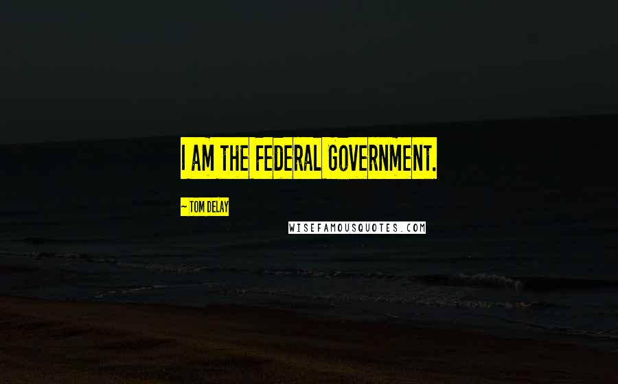 Tom DeLay Quotes: I am the Federal Government.