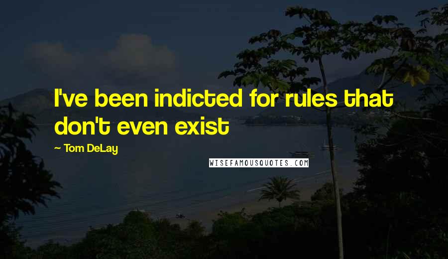 Tom DeLay Quotes: I've been indicted for rules that don't even exist