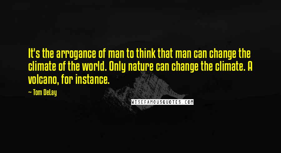 Tom DeLay Quotes: It's the arrogance of man to think that man can change the climate of the world. Only nature can change the climate. A volcano, for instance.