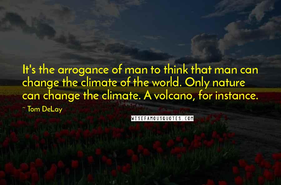 Tom DeLay Quotes: It's the arrogance of man to think that man can change the climate of the world. Only nature can change the climate. A volcano, for instance.