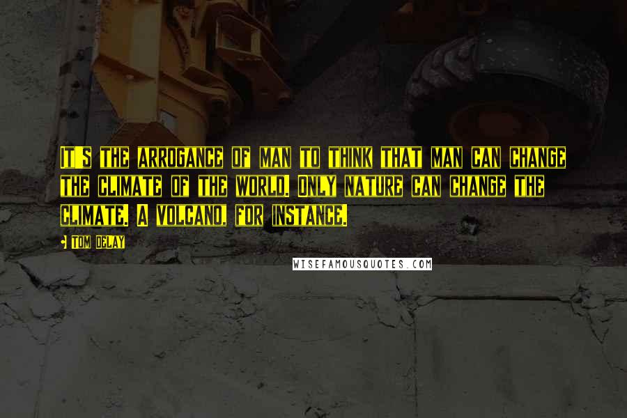 Tom DeLay Quotes: It's the arrogance of man to think that man can change the climate of the world. Only nature can change the climate. A volcano, for instance.
