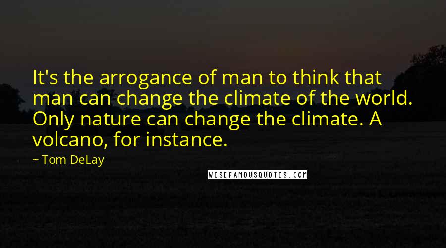 Tom DeLay Quotes: It's the arrogance of man to think that man can change the climate of the world. Only nature can change the climate. A volcano, for instance.