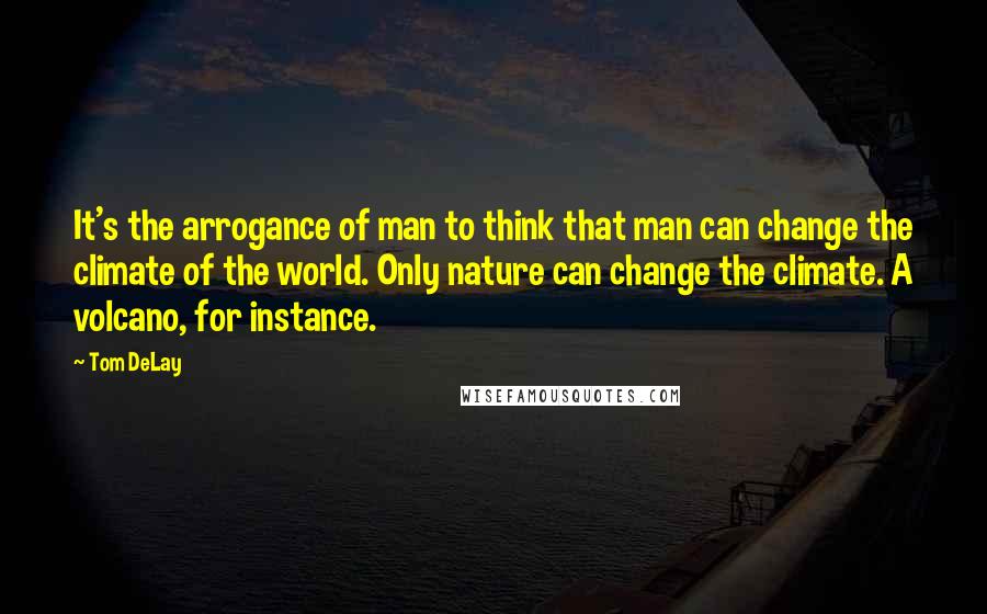 Tom DeLay Quotes: It's the arrogance of man to think that man can change the climate of the world. Only nature can change the climate. A volcano, for instance.