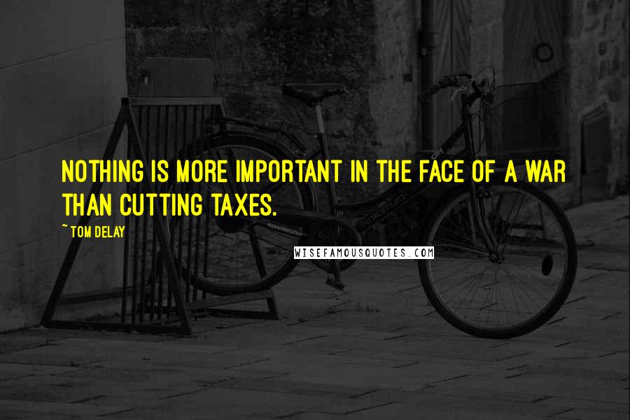 Tom DeLay Quotes: Nothing is more important in the face of a war than cutting taxes.