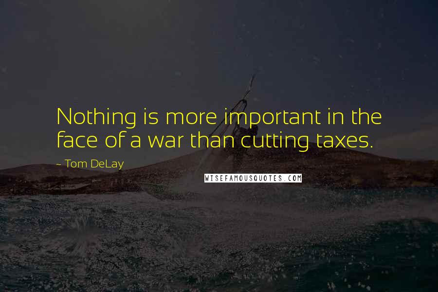 Tom DeLay Quotes: Nothing is more important in the face of a war than cutting taxes.