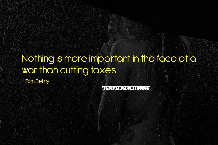 Tom DeLay Quotes: Nothing is more important in the face of a war than cutting taxes.