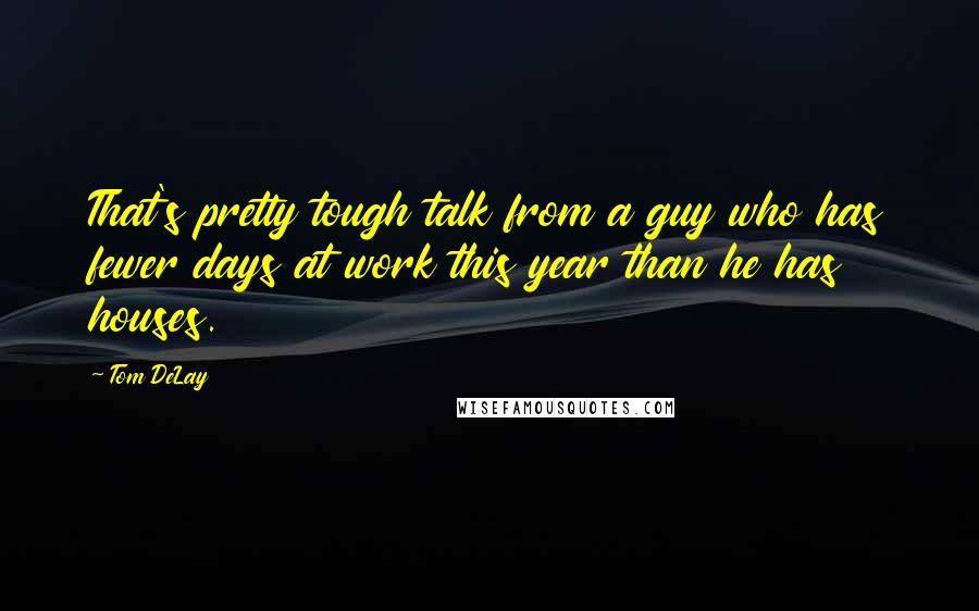 Tom DeLay Quotes: That's pretty tough talk from a guy who has fewer days at work this year than he has houses.