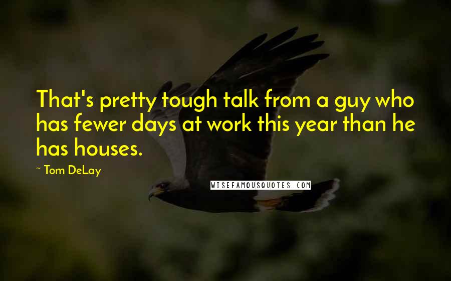 Tom DeLay Quotes: That's pretty tough talk from a guy who has fewer days at work this year than he has houses.