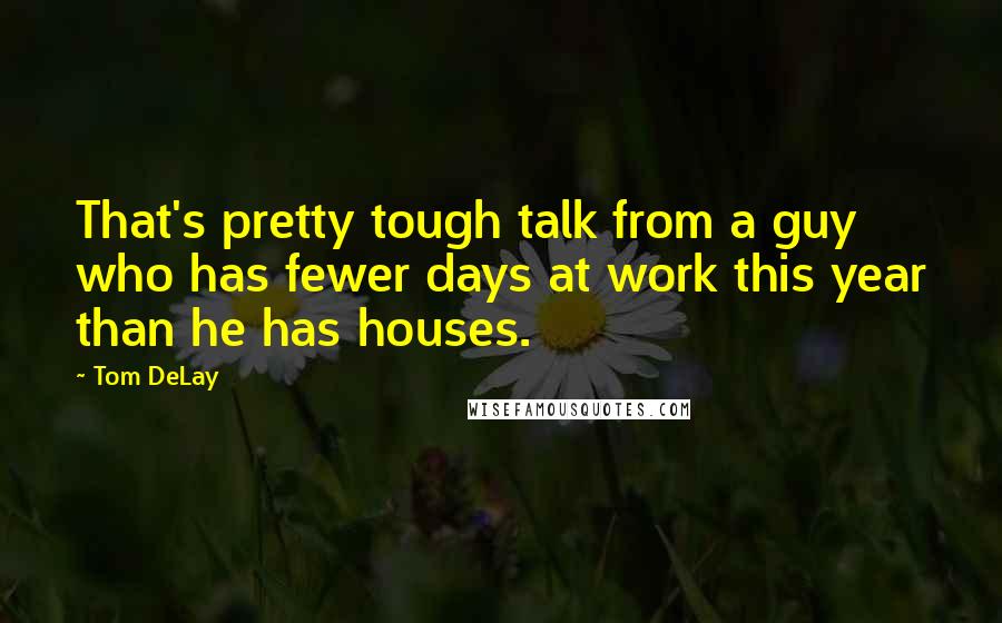 Tom DeLay Quotes: That's pretty tough talk from a guy who has fewer days at work this year than he has houses.