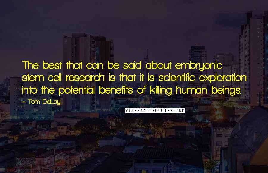 Tom DeLay Quotes: The best that can be said about embryonic stem cell research is that it is scientific exploration into the potential benefits of killing human beings.