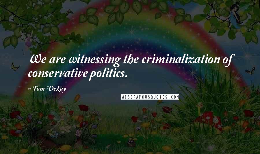 Tom DeLay Quotes: We are witnessing the criminalization of conservative politics.