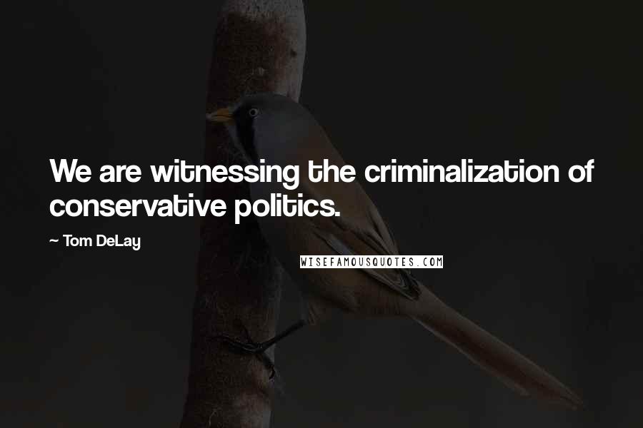 Tom DeLay Quotes: We are witnessing the criminalization of conservative politics.