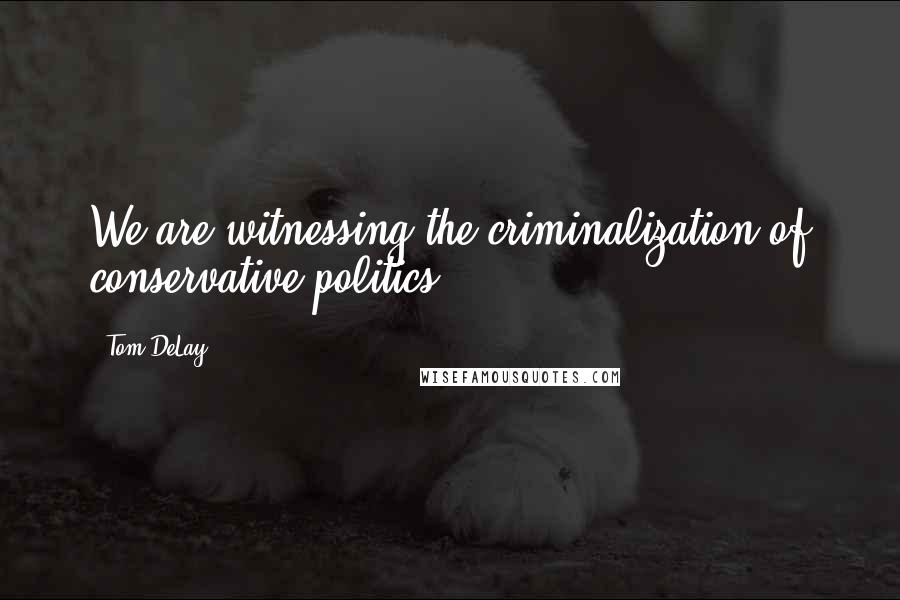 Tom DeLay Quotes: We are witnessing the criminalization of conservative politics.