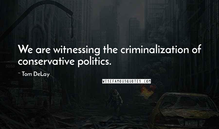 Tom DeLay Quotes: We are witnessing the criminalization of conservative politics.