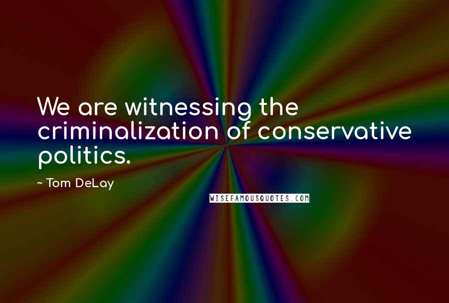 Tom DeLay Quotes: We are witnessing the criminalization of conservative politics.