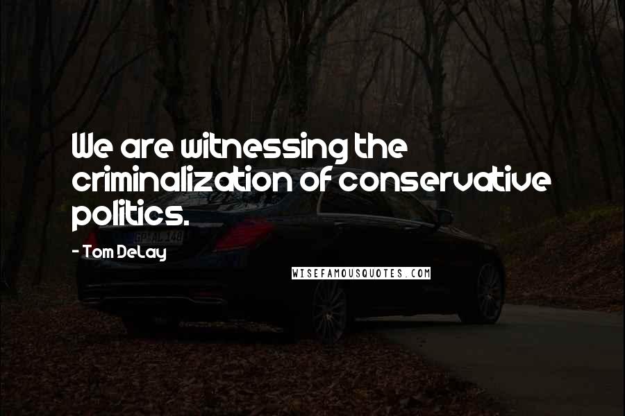 Tom DeLay Quotes: We are witnessing the criminalization of conservative politics.