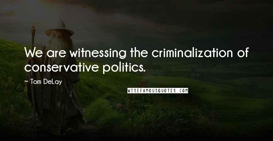 Tom DeLay Quotes: We are witnessing the criminalization of conservative politics.