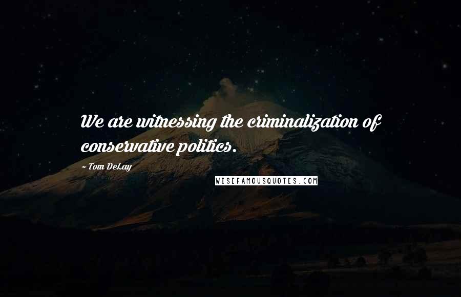 Tom DeLay Quotes: We are witnessing the criminalization of conservative politics.