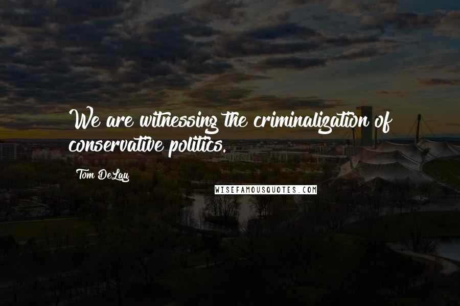 Tom DeLay Quotes: We are witnessing the criminalization of conservative politics.