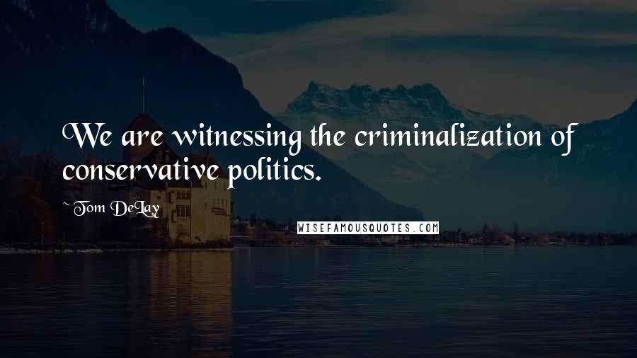 Tom DeLay Quotes: We are witnessing the criminalization of conservative politics.