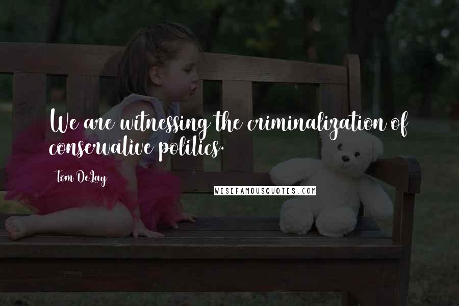 Tom DeLay Quotes: We are witnessing the criminalization of conservative politics.