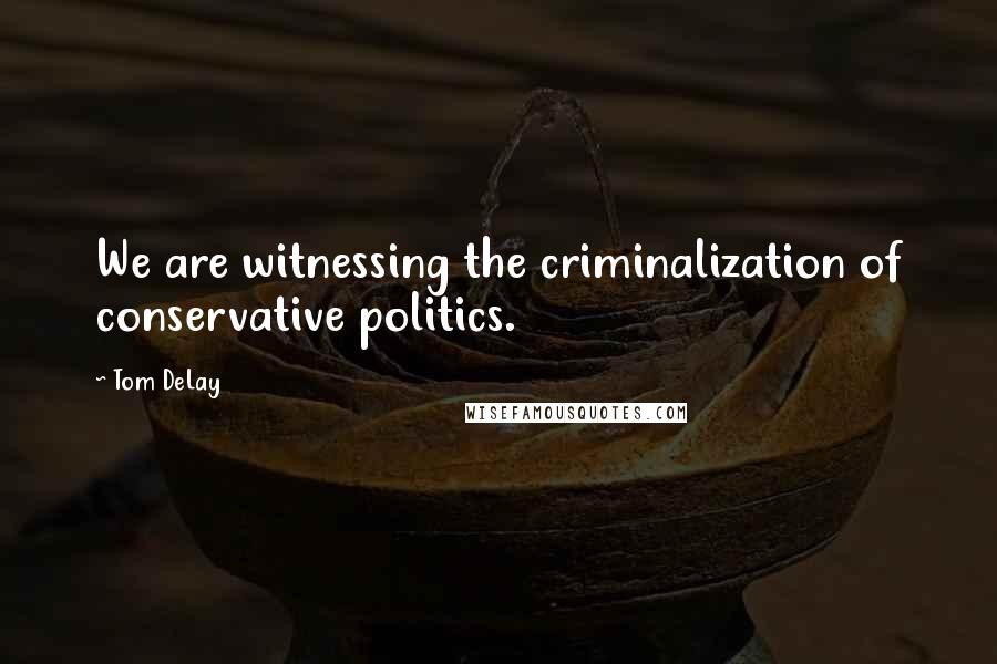 Tom DeLay Quotes: We are witnessing the criminalization of conservative politics.