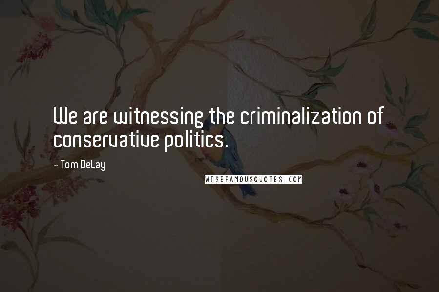 Tom DeLay Quotes: We are witnessing the criminalization of conservative politics.