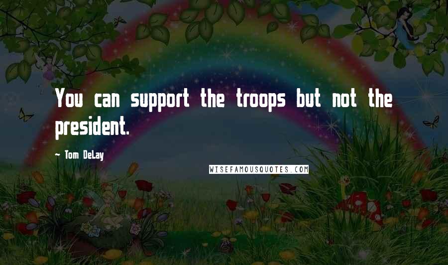 Tom DeLay Quotes: You can support the troops but not the president.