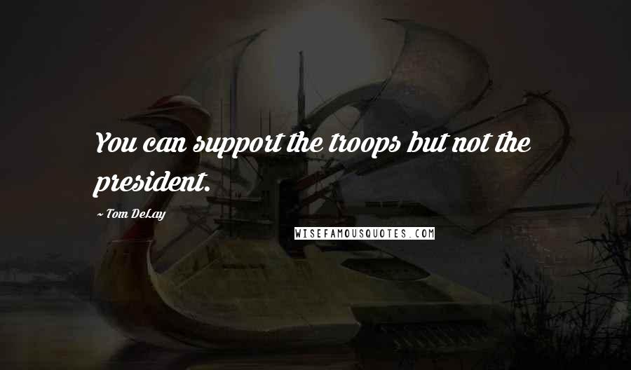 Tom DeLay Quotes: You can support the troops but not the president.