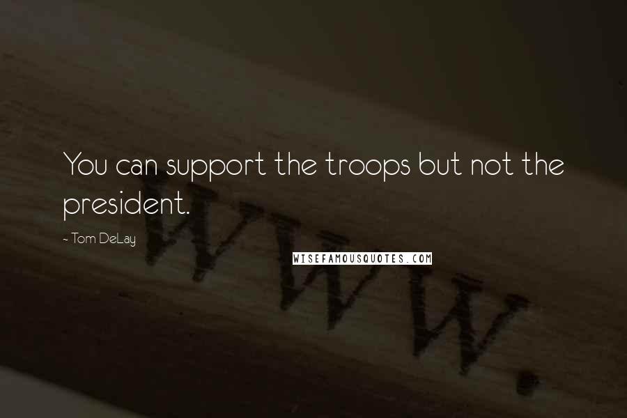 Tom DeLay Quotes: You can support the troops but not the president.