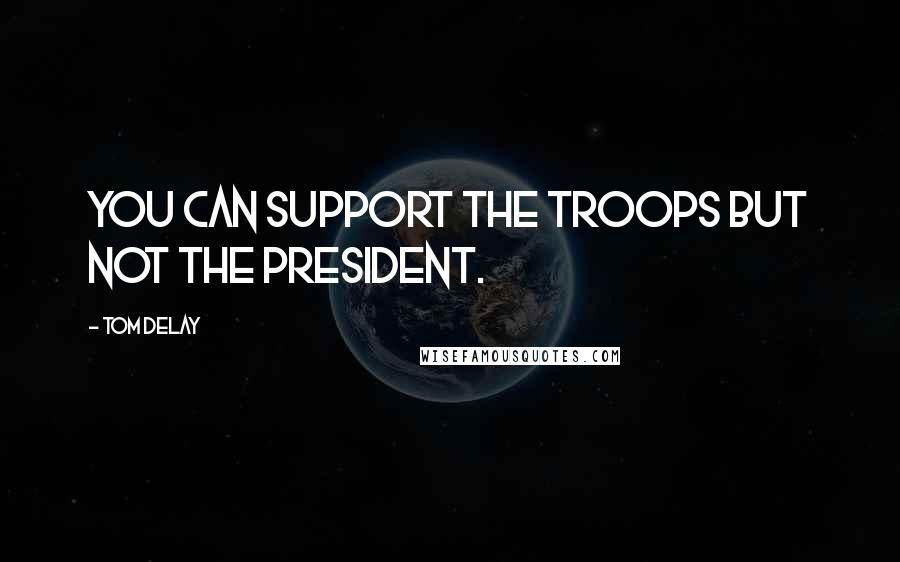 Tom DeLay Quotes: You can support the troops but not the president.