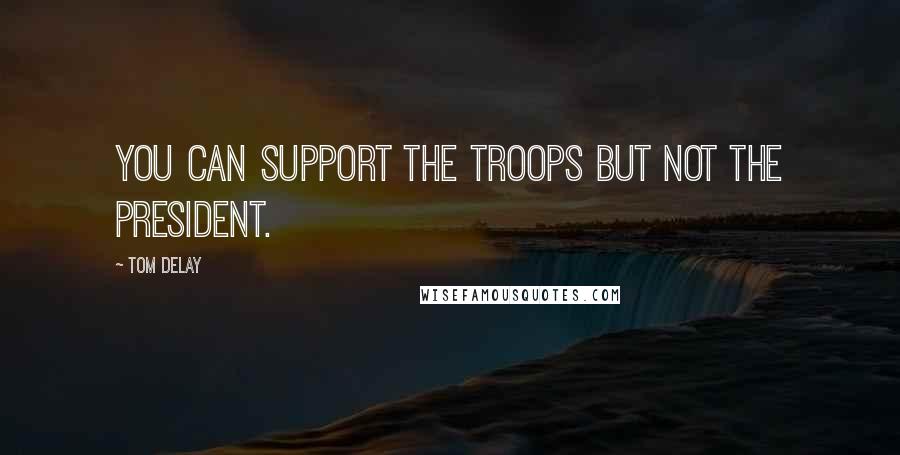 Tom DeLay Quotes: You can support the troops but not the president.