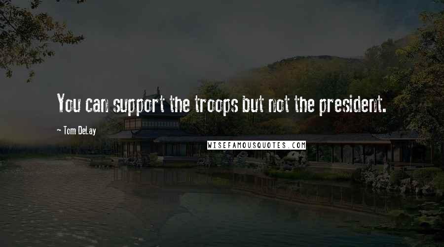 Tom DeLay Quotes: You can support the troops but not the president.