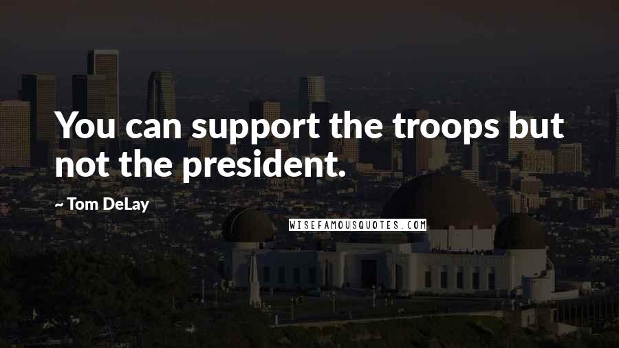 Tom DeLay Quotes: You can support the troops but not the president.