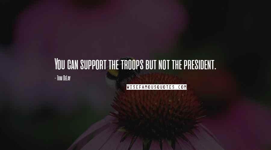 Tom DeLay Quotes: You can support the troops but not the president.